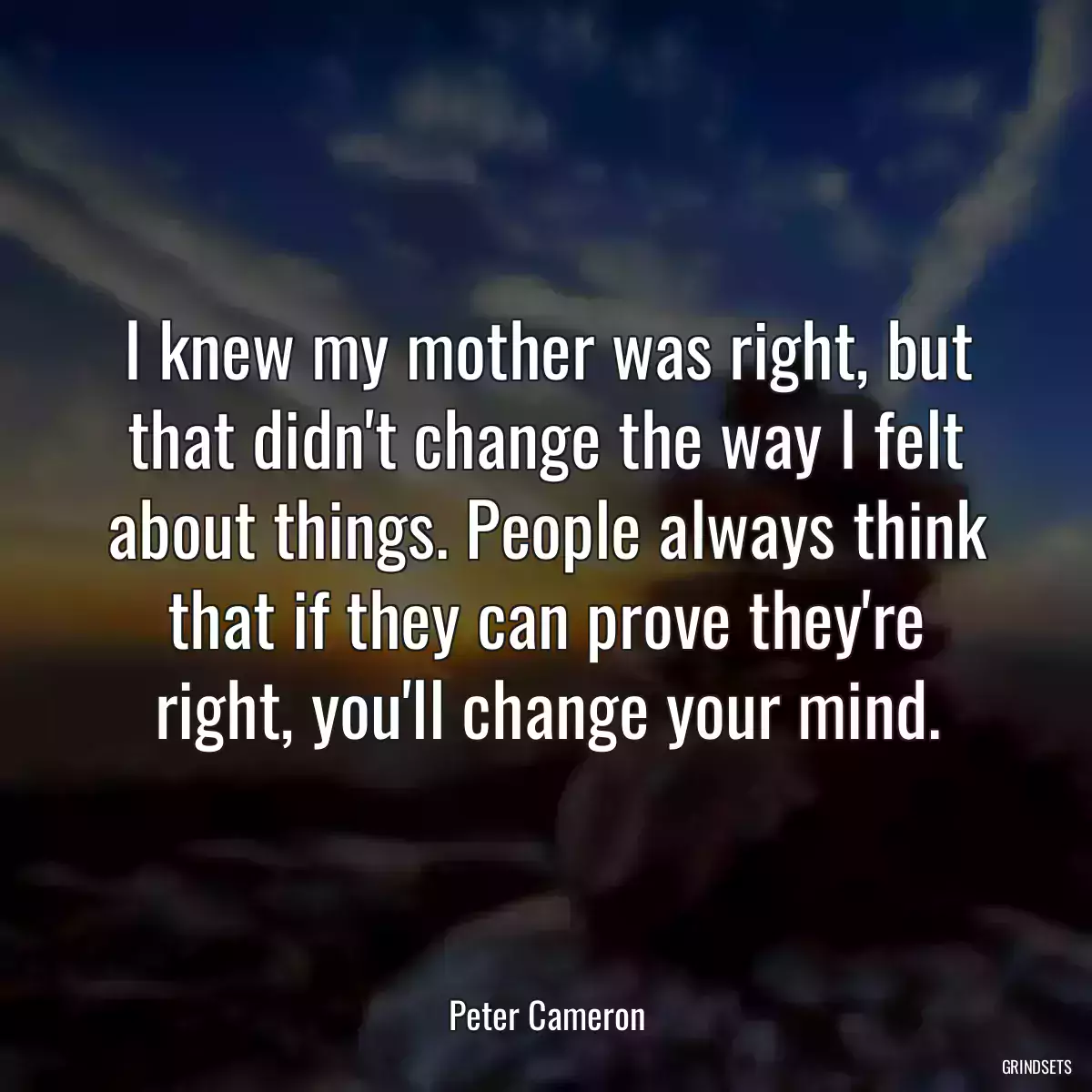 I knew my mother was right, but that didn\'t change the way I felt about things. People always think that if they can prove they\'re right, you\'ll change your mind.