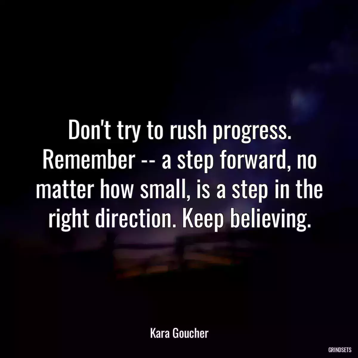 Don\'t try to rush progress. Remember -- a step forward, no matter how small, is a step in the right direction. Keep believing.