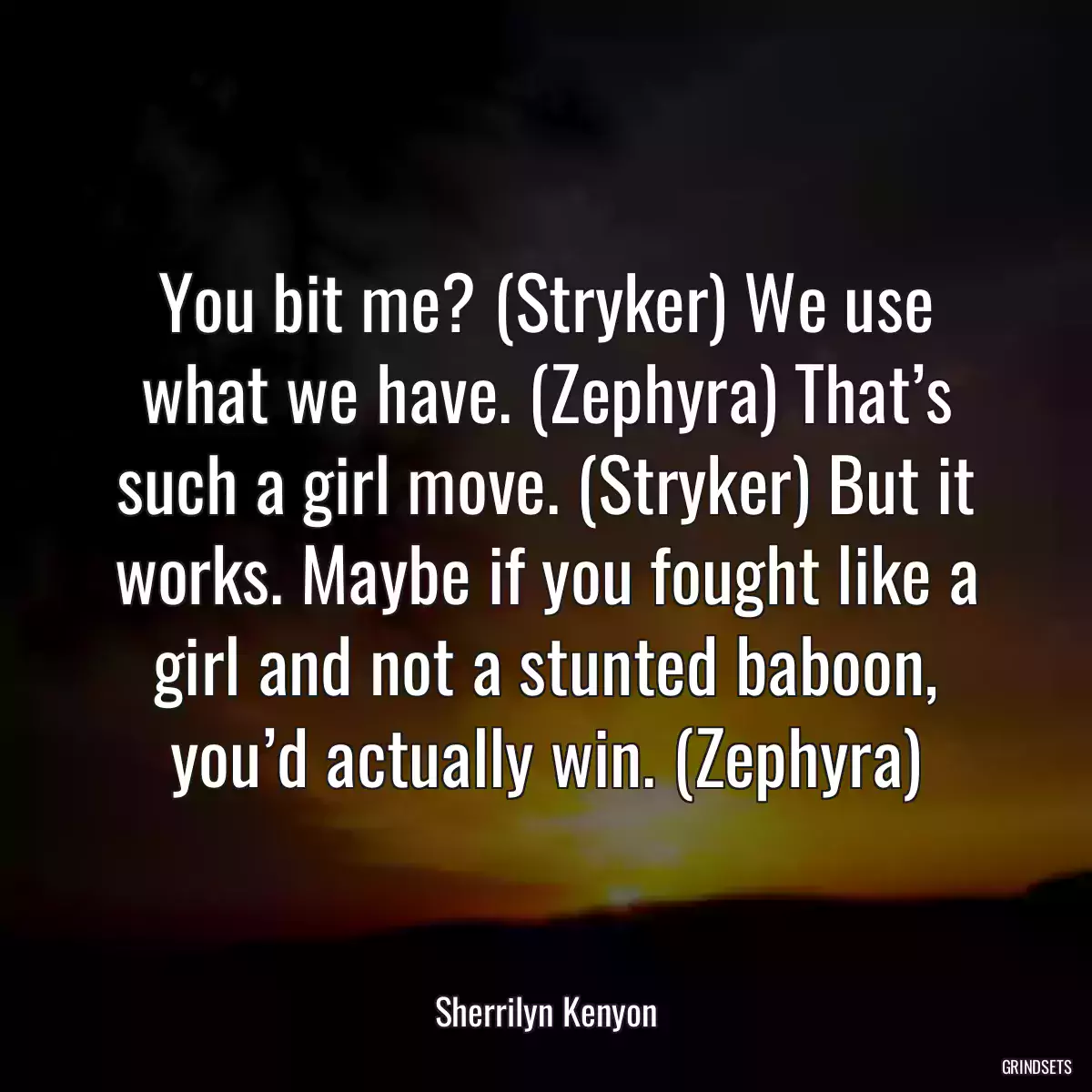 You bit me? (Stryker) We use what we have. (Zephyra) That’s such a girl move. (Stryker) But it works. Maybe if you fought like a girl and not a stunted baboon, you’d actually win. (Zephyra)