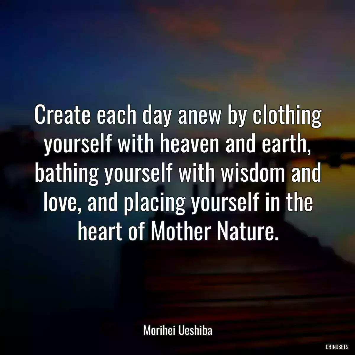 Create each day anew by clothing yourself with heaven and earth, bathing yourself with wisdom and love, and placing yourself in the heart of Mother Nature.