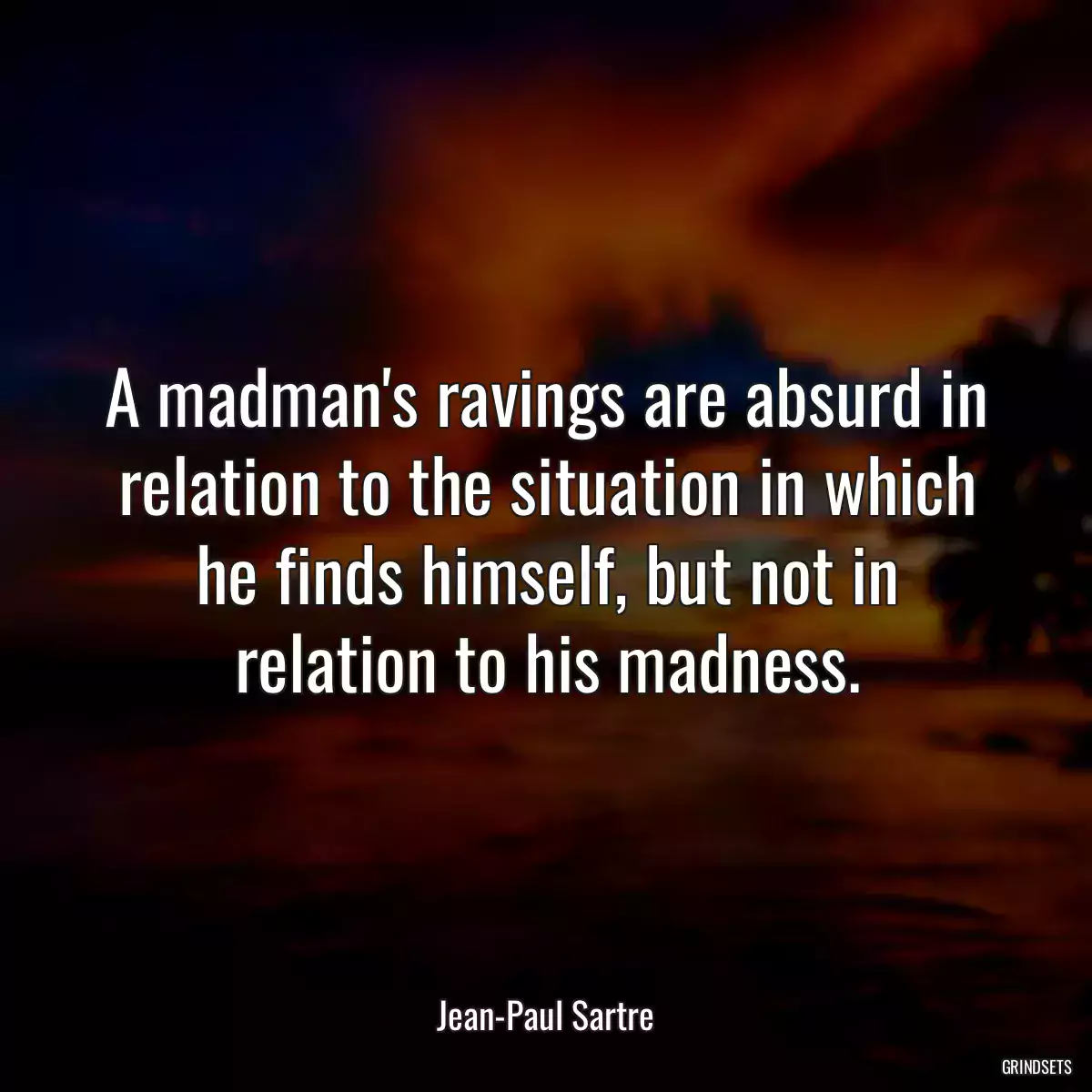 A madman\'s ravings are absurd in relation to the situation in which he finds himself, but not in relation to his madness.