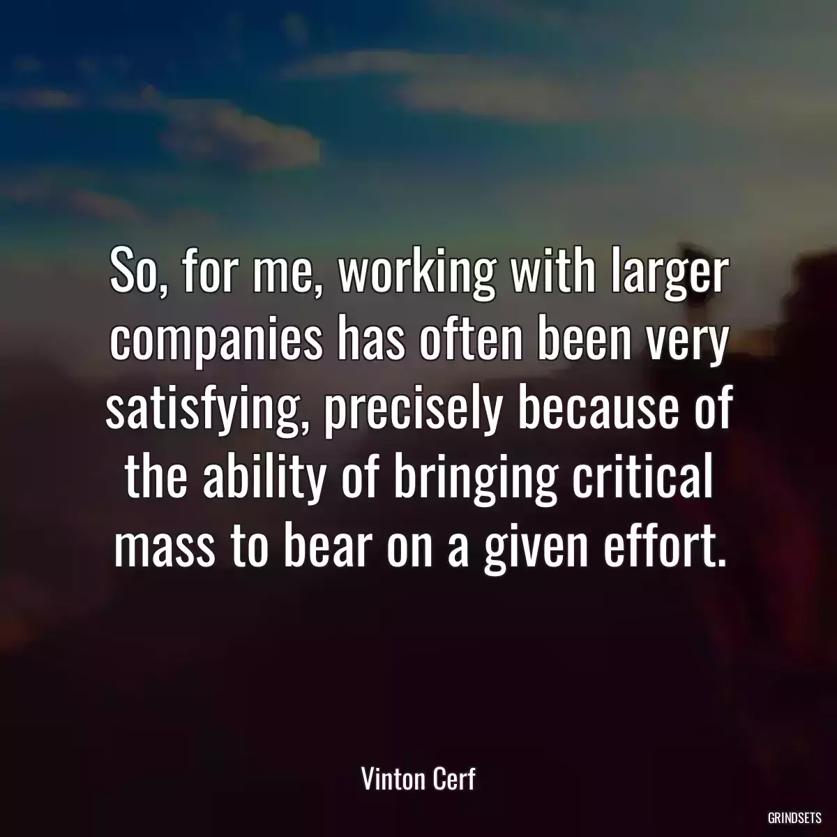 So, for me, working with larger companies has often been very satisfying, precisely because of the ability of bringing critical mass to bear on a given effort.