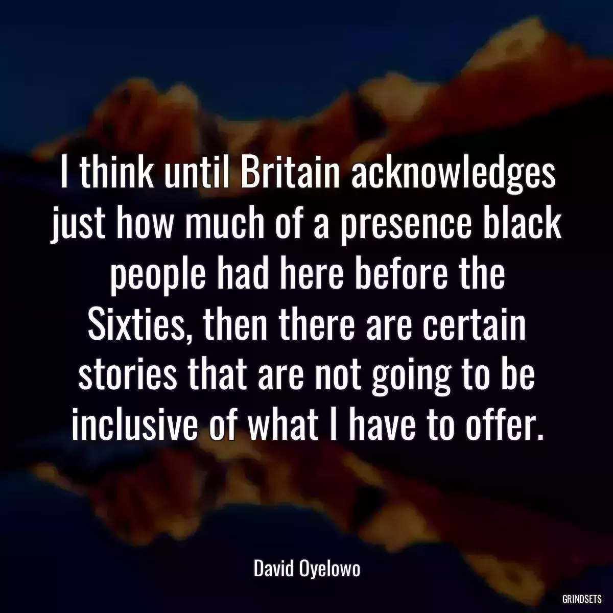 I think until Britain acknowledges just how much of a presence black people had here before the Sixties, then there are certain stories that are not going to be inclusive of what I have to offer.