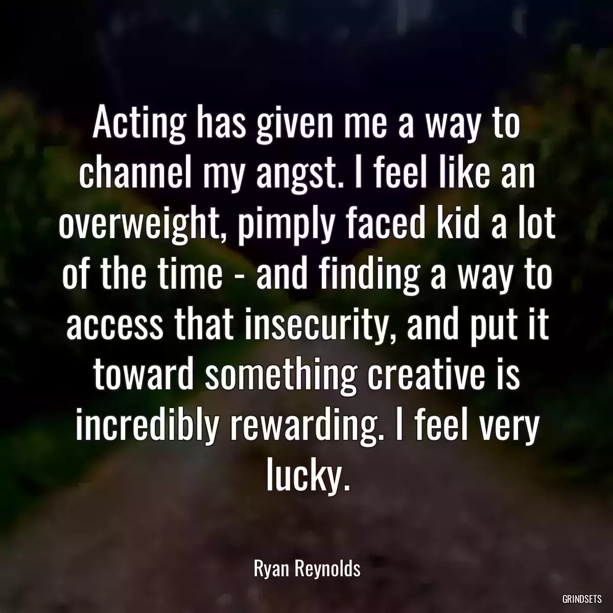 Acting has given me a way to channel my angst. I feel like an overweight, pimply faced kid a lot of the time - and finding a way to access that insecurity, and put it toward something creative is incredibly rewarding. I feel very lucky.