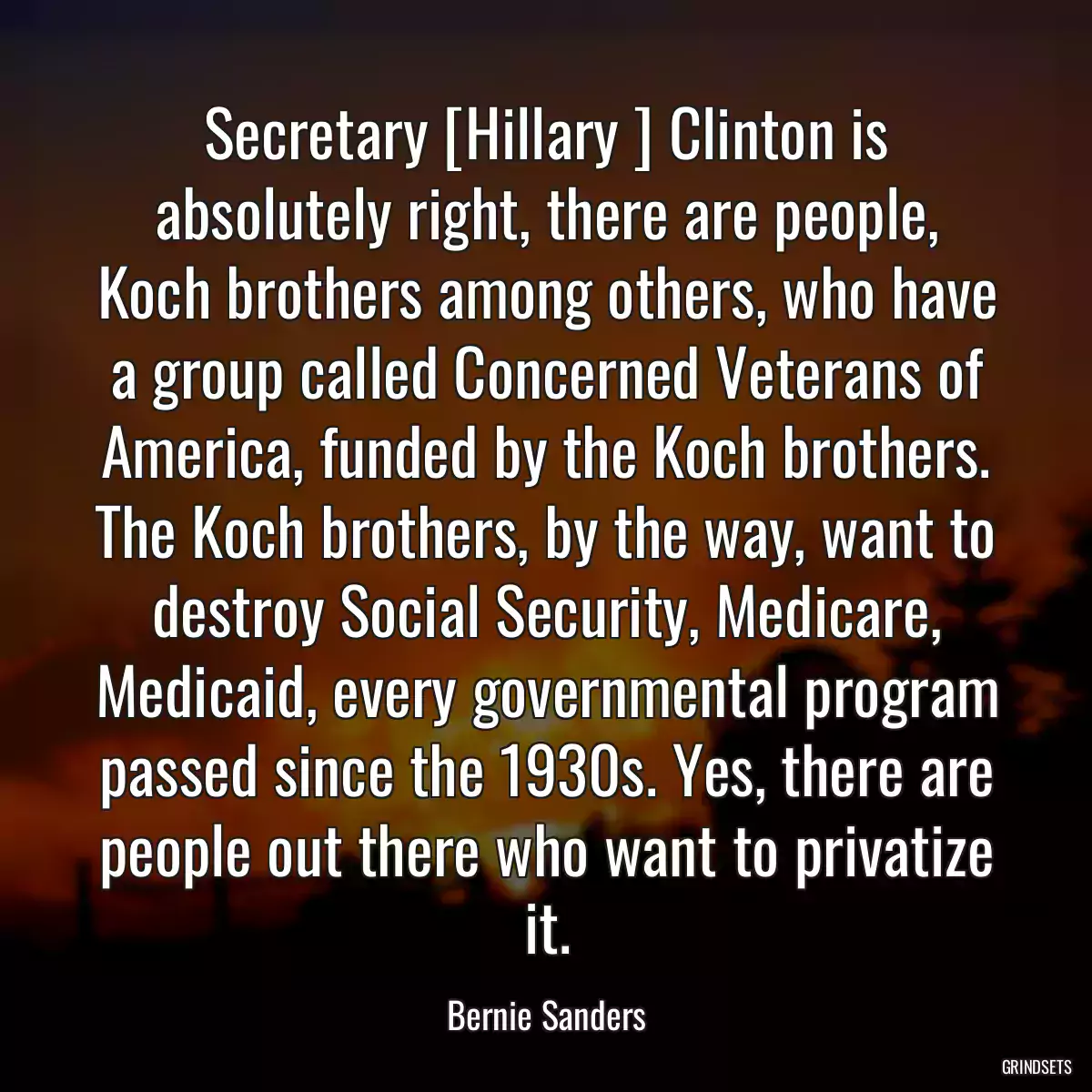 Secretary [Hillary ] Clinton is absolutely right, there are people, Koch brothers among others, who have a group called Concerned Veterans of America, funded by the Koch brothers. The Koch brothers, by the way, want to destroy Social Security, Medicare, Medicaid, every governmental program passed since the 1930s. Yes, there are people out there who want to privatize it.