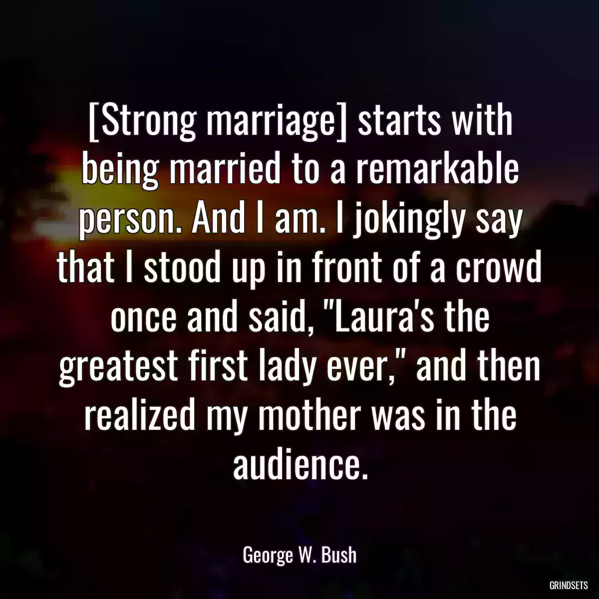 [Strong marriage] starts with being married to a remarkable person. And I am. I jokingly say that I stood up in front of a crowd once and said, \