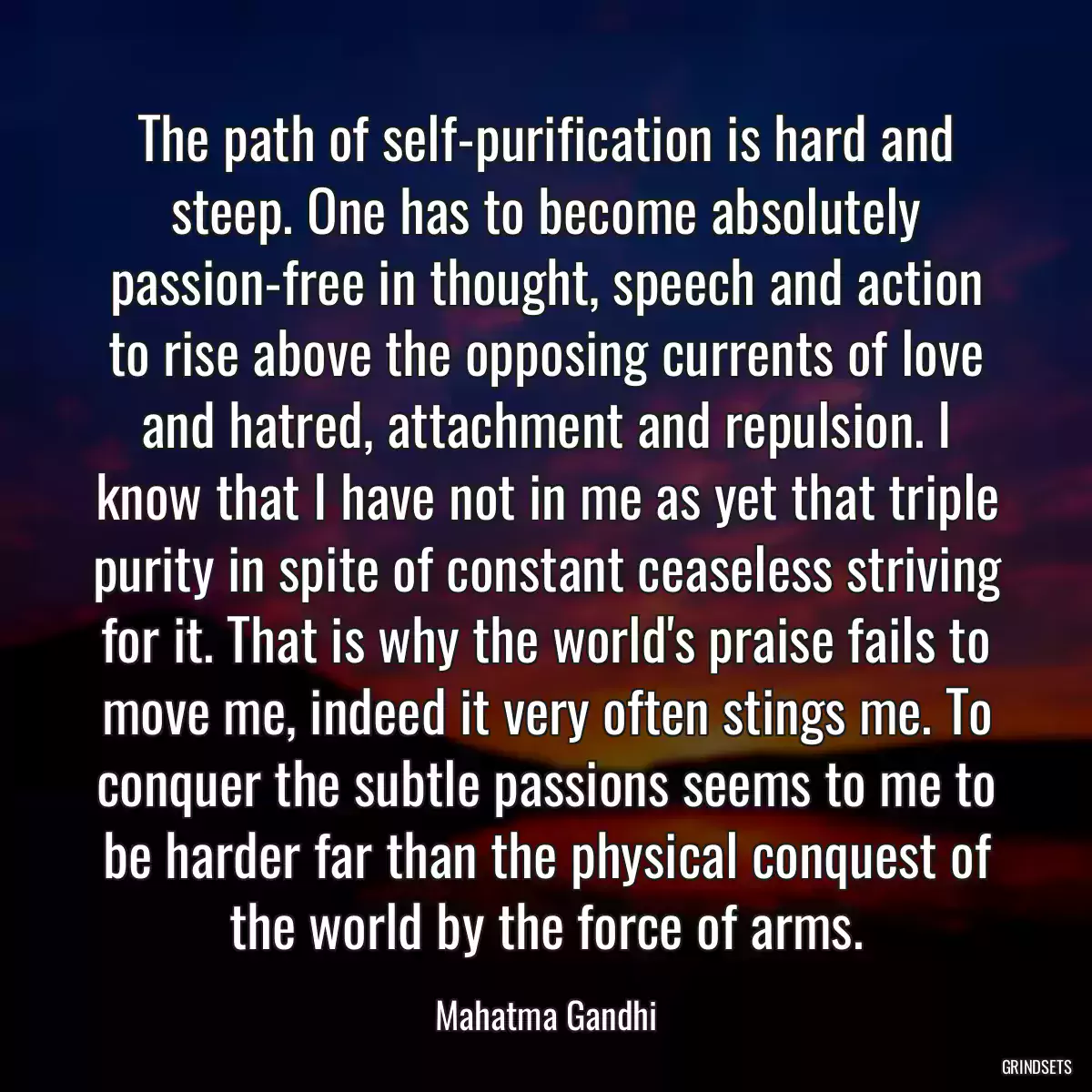 The path of self-purification is hard and steep. One has to become absolutely passion-free in thought, speech and action to rise above the opposing currents of love and hatred, attachment and repulsion. I know that I have not in me as yet that triple purity in spite of constant ceaseless striving for it. That is why the world\'s praise fails to move me, indeed it very often stings me. To conquer the subtle passions seems to me to be harder far than the physical conquest of the world by the force of arms.