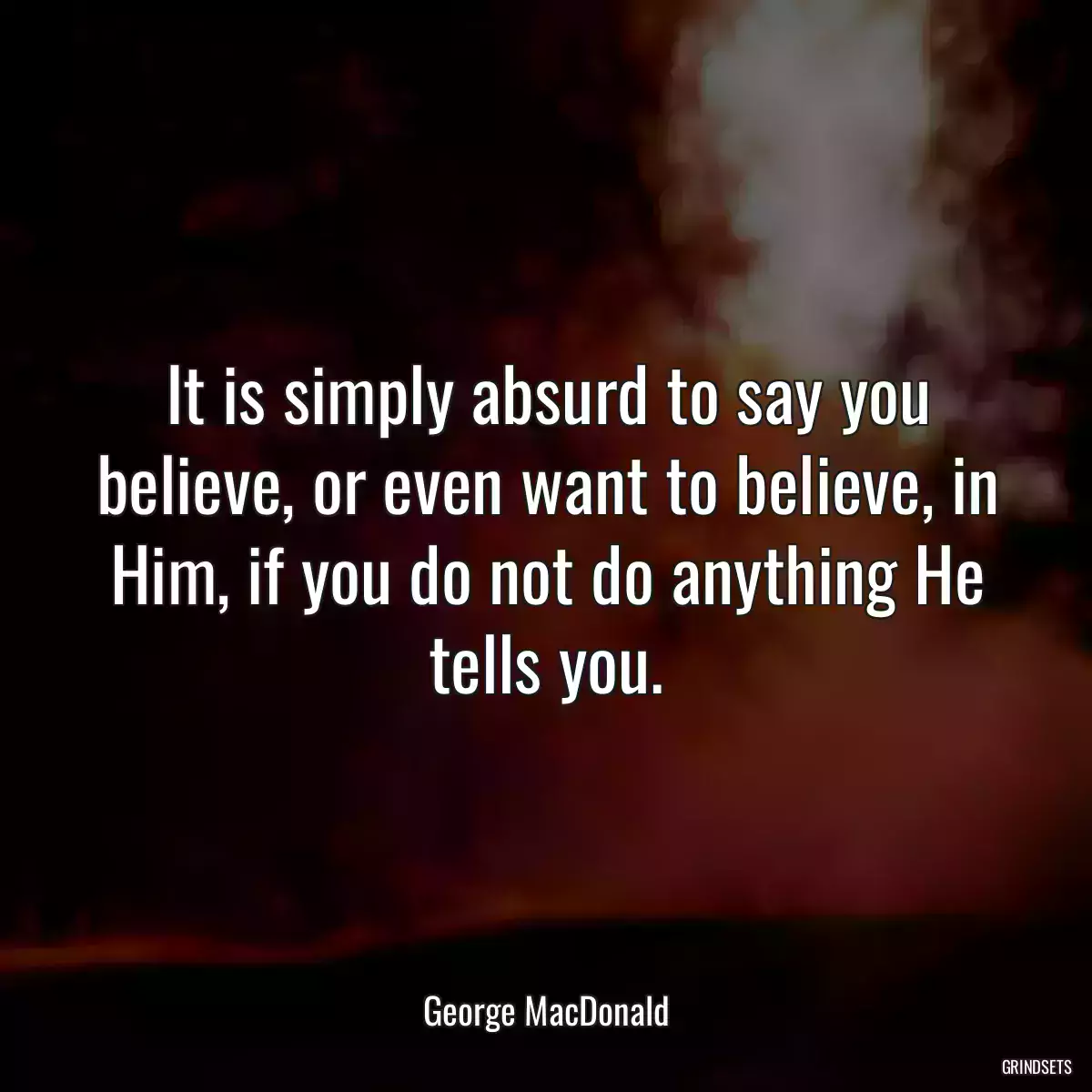 It is simply absurd to say you believe, or even want to believe, in Him, if you do not do anything He tells you.