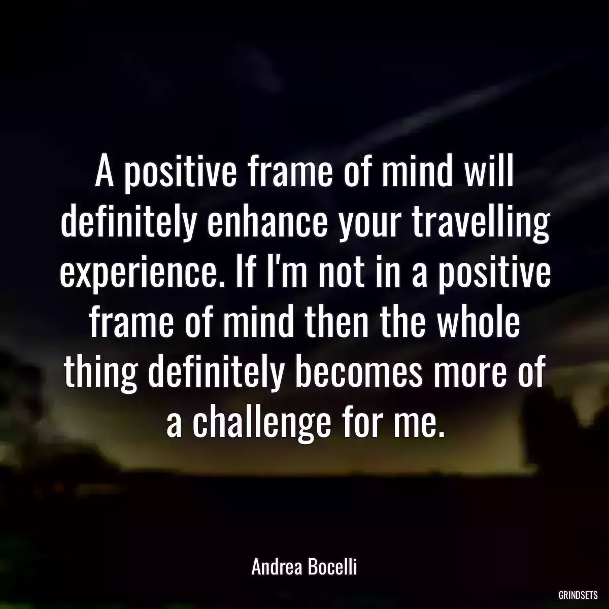 A positive frame of mind will definitely enhance your travelling experience. If I\'m not in a positive frame of mind then the whole thing definitely becomes more of a challenge for me.