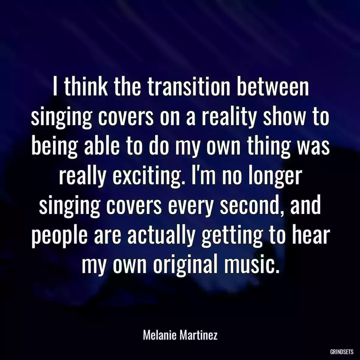 I think the transition between singing covers on a reality show to being able to do my own thing was really exciting. I\'m no longer singing covers every second, and people are actually getting to hear my own original music.