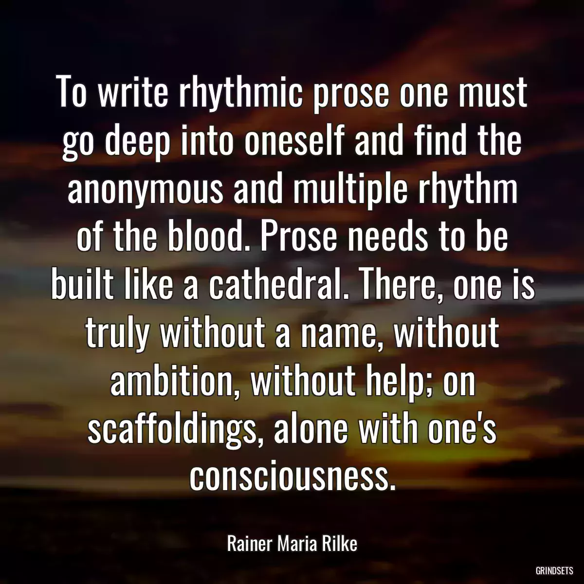 To write rhythmic prose one must go deep into oneself and find the anonymous and multiple rhythm of the blood. Prose needs to be built like a cathedral. There, one is truly without a name, without ambition, without help; on scaffoldings, alone with one\'s consciousness.