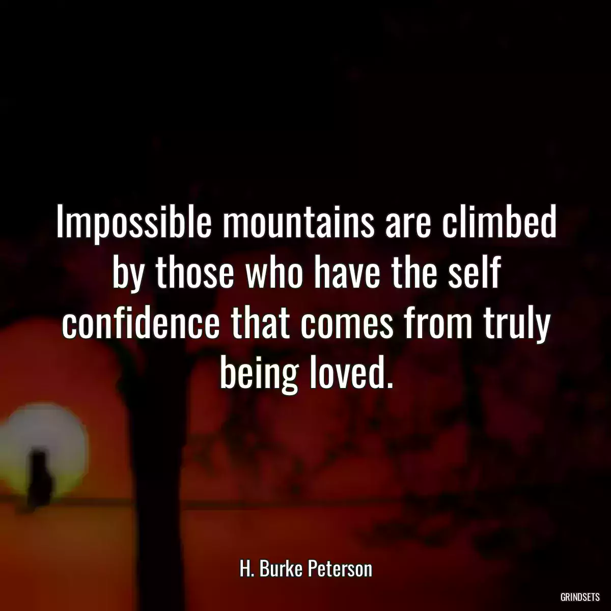 Impossible mountains are climbed by those who have the self confidence that comes from truly being loved.