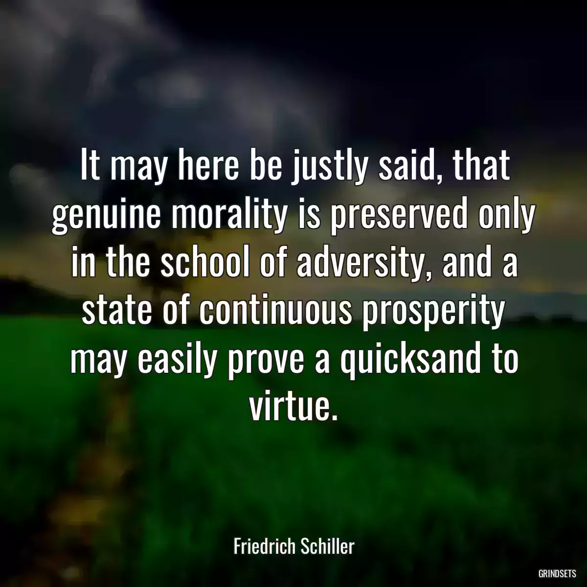 It may here be justly said, that genuine morality is preserved only in the school of adversity, and a state of continuous prosperity may easily prove a quicksand to virtue.