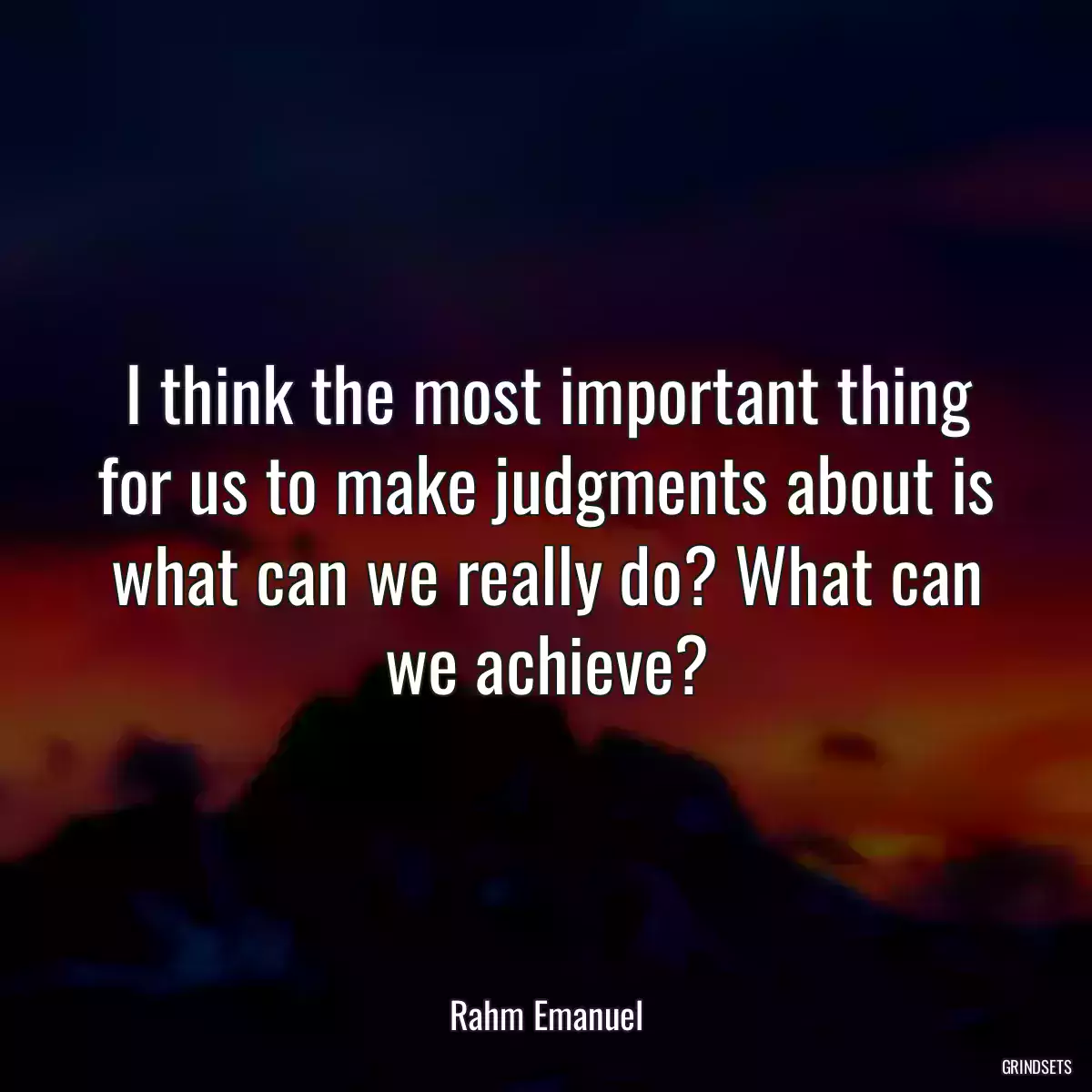 I think the most important thing for us to make judgments about is what can we really do? What can we achieve?