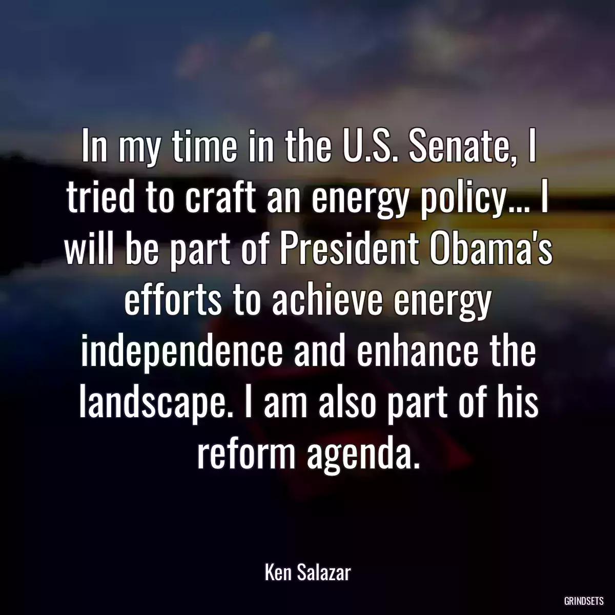 In my time in the U.S. Senate, I tried to craft an energy policy... I will be part of President Obama\'s efforts to achieve energy independence and enhance the landscape. I am also part of his reform agenda.