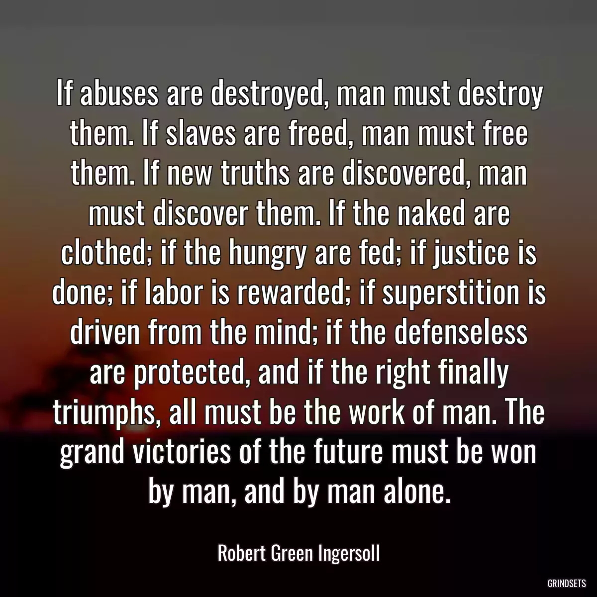 If abuses are destroyed, man must destroy them. If slaves are freed, man must free them. If new truths are discovered, man must discover them. If the naked are clothed; if the hungry are fed; if justice is done; if labor is rewarded; if superstition is driven from the mind; if the defenseless are protected, and if the right finally triumphs, all must be the work of man. The grand victories of the future must be won by man, and by man alone.