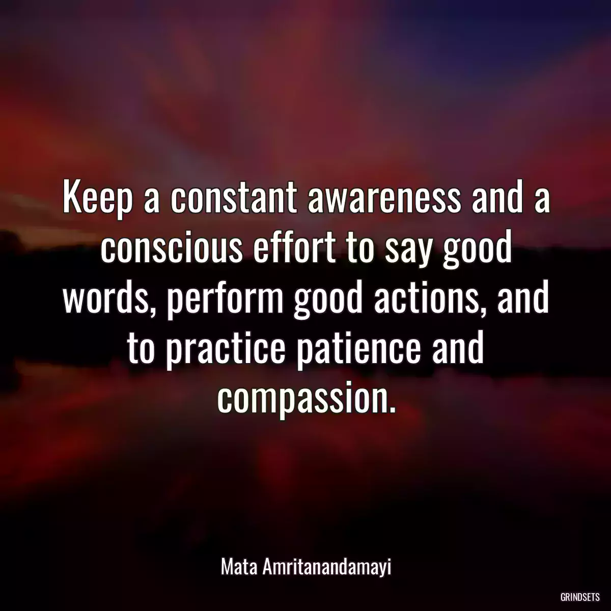 Keep a constant awareness and a conscious effort to say good words, perform good actions, and to practice patience and compassion.