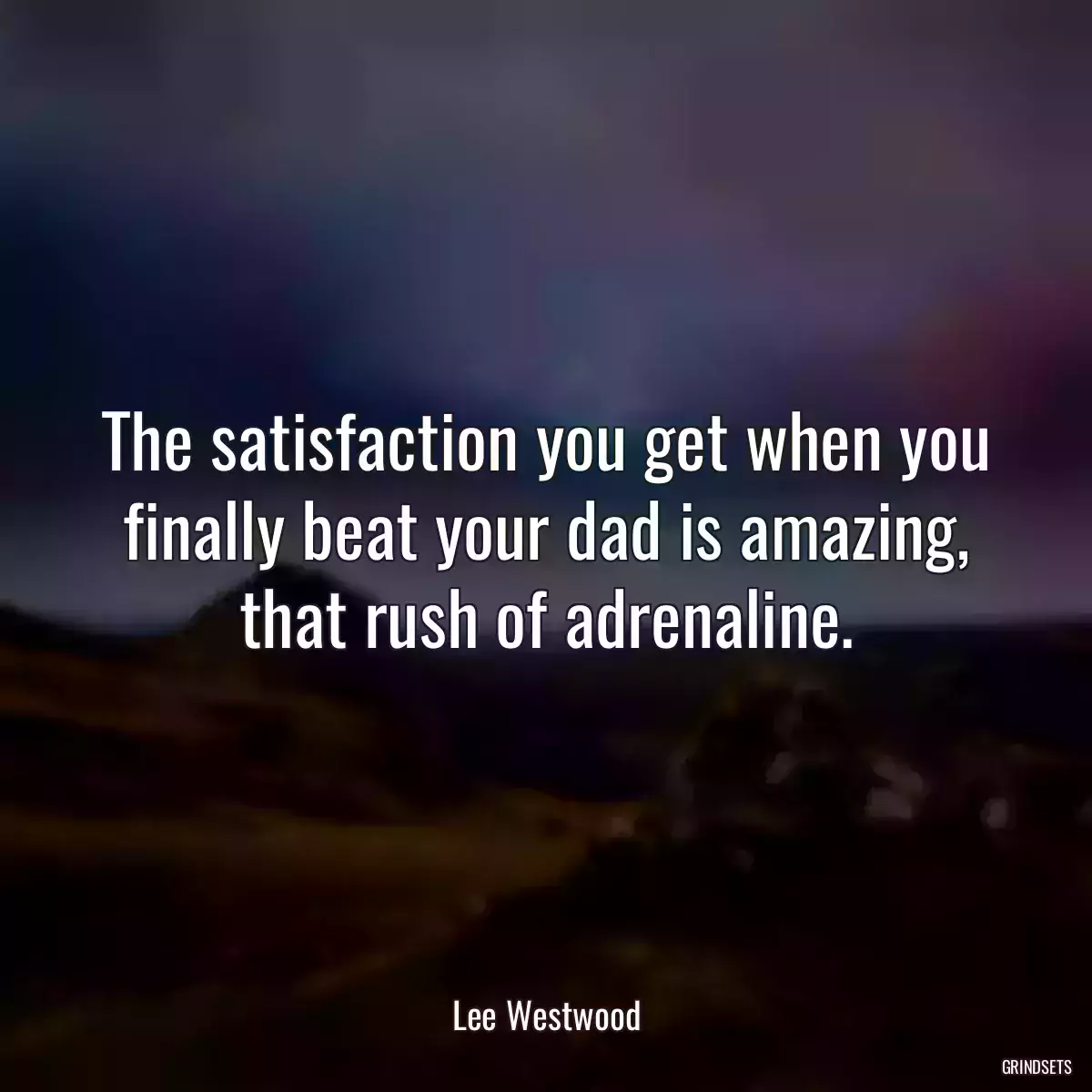 The satisfaction you get when you finally beat your dad is amazing, that rush of adrenaline.