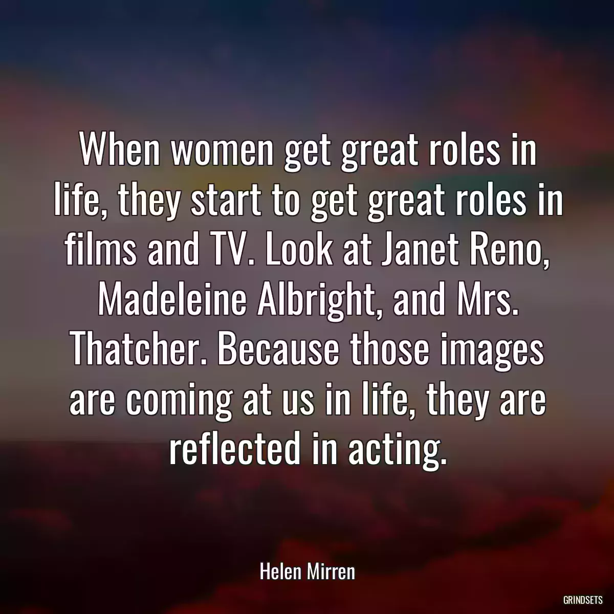 When women get great roles in life, they start to get great roles in films and TV. Look at Janet Reno, Madeleine Albright, and Mrs. Thatcher. Because those images are coming at us in life, they are reflected in acting.