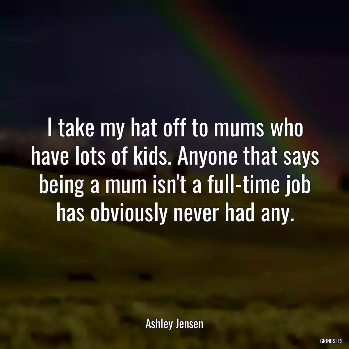 I take my hat off to mums who have lots of kids. Anyone that says being a mum isn\'t a full-time job has obviously never had any.