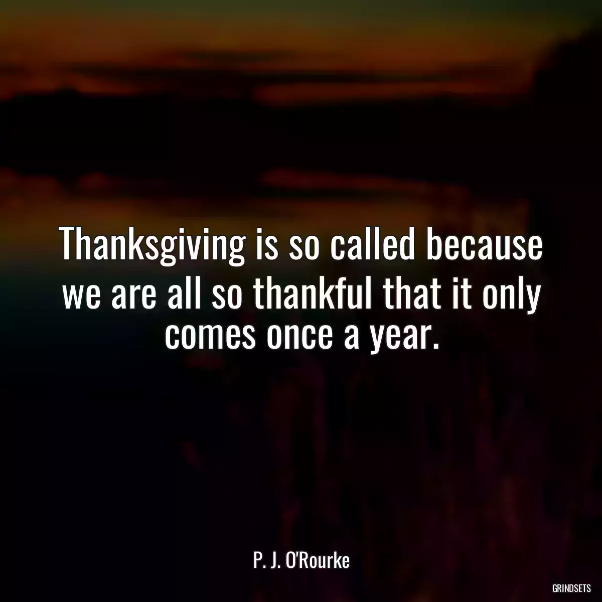 Thanksgiving is so called because we are all so thankful that it only comes once a year.