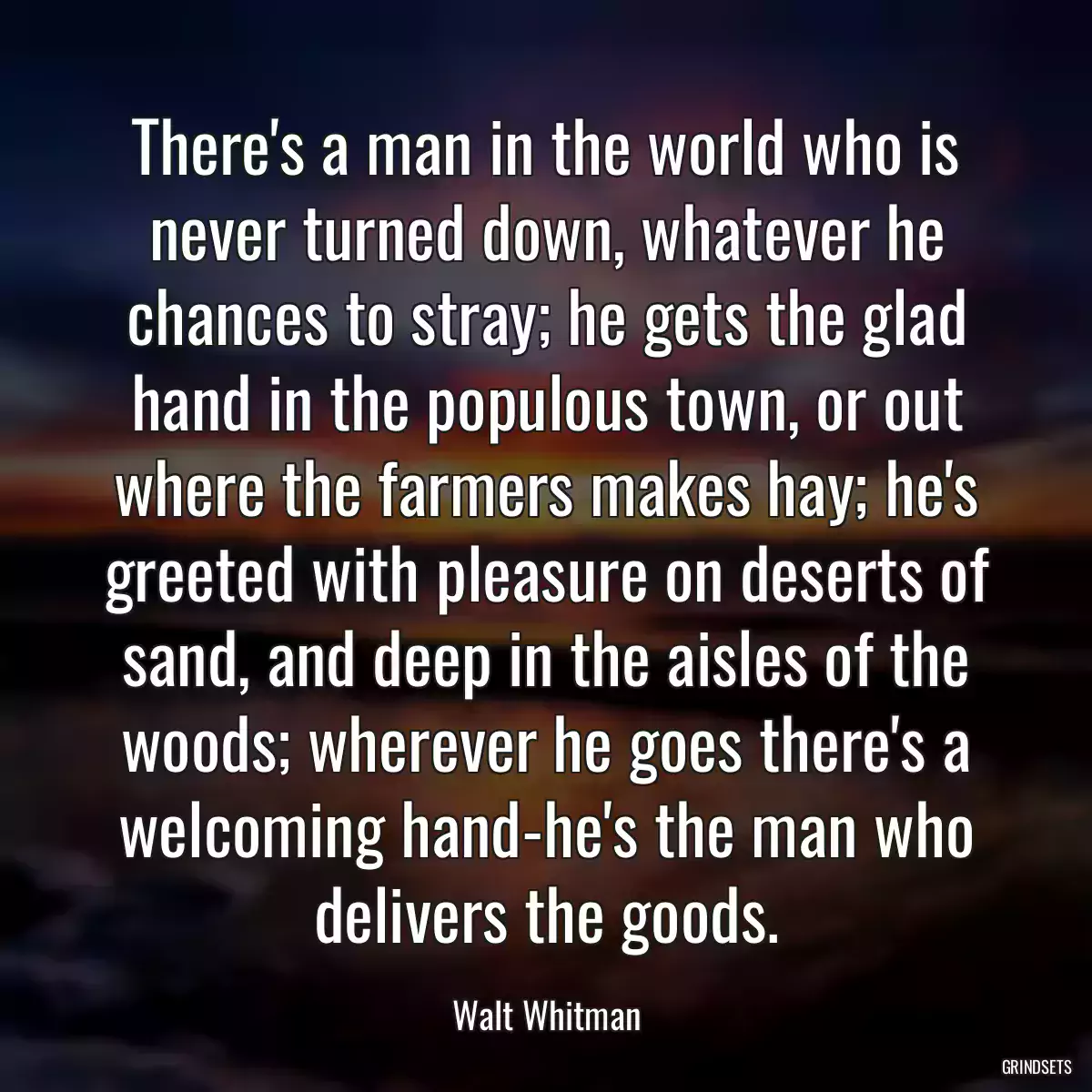 There\'s a man in the world who is never turned down, whatever he chances to stray; he gets the glad hand in the populous town, or out where the farmers makes hay; he\'s greeted with pleasure on deserts of sand, and deep in the aisles of the woods; wherever he goes there\'s a welcoming hand-he\'s the man who delivers the goods.