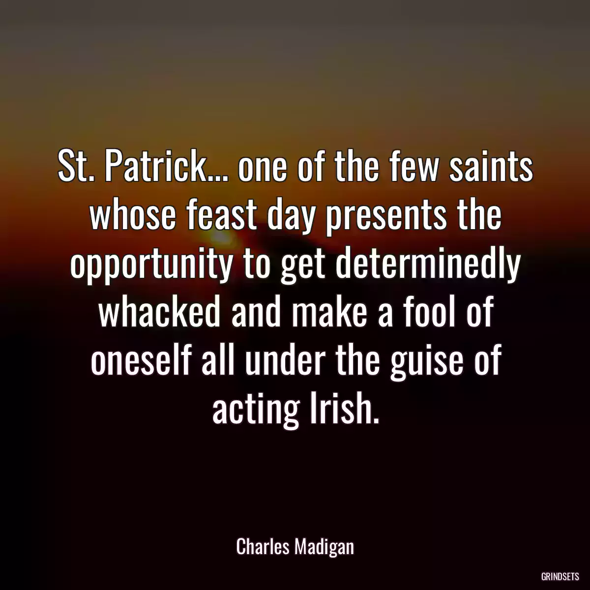 St. Patrick... one of the few saints whose feast day presents the opportunity to get determinedly whacked and make a fool of oneself all under the guise of acting Irish.