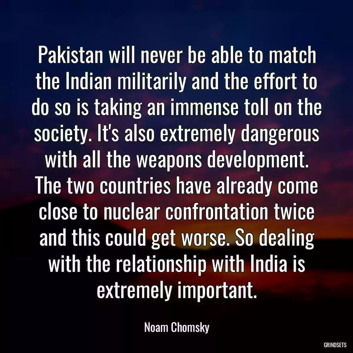 Pakistan will never be able to match the Indian militarily and the effort to do so is taking an immense toll on the society. It\'s also extremely dangerous with all the weapons development. The two countries have already come close to nuclear confrontation twice and this could get worse. So dealing with the relationship with India is extremely important.