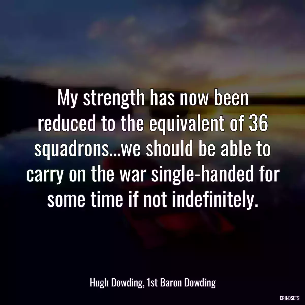 My strength has now been reduced to the equivalent of 36 squadrons...we should be able to carry on the war single-handed for some time if not indefinitely.