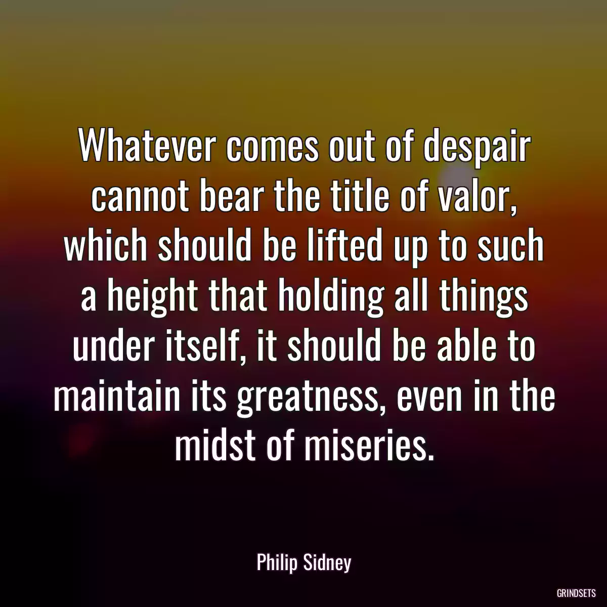 Whatever comes out of despair cannot bear the title of valor, which should be lifted up to such a height that holding all things under itself, it should be able to maintain its greatness, even in the midst of miseries.