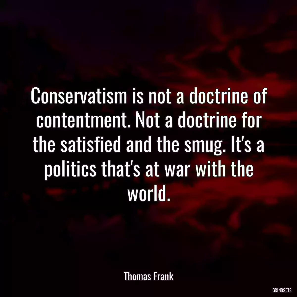 Conservatism is not a doctrine of contentment. Not a doctrine for the satisfied and the smug. It\'s a politics that\'s at war with the world.