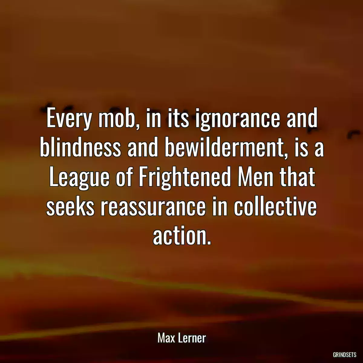 Every mob, in its ignorance and blindness and bewilderment, is a League of Frightened Men that seeks reassurance in collective action.