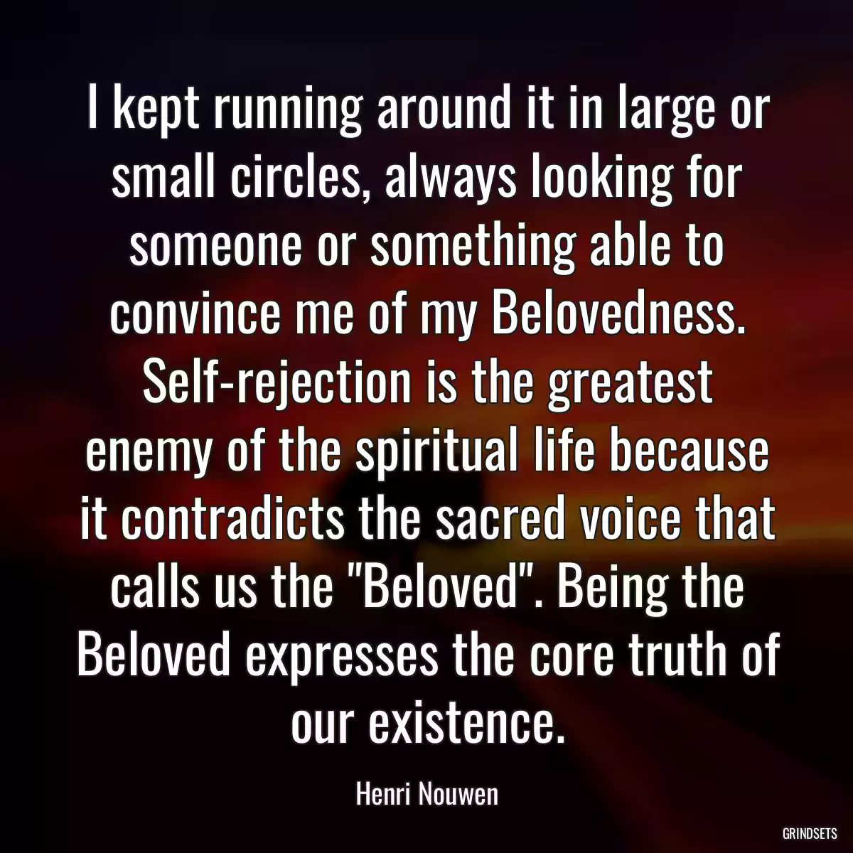 I kept running around it in large or small circles, always looking for someone or something able to convince me of my Belovedness. Self-rejection is the greatest enemy of the spiritual life because it contradicts the sacred voice that calls us the \