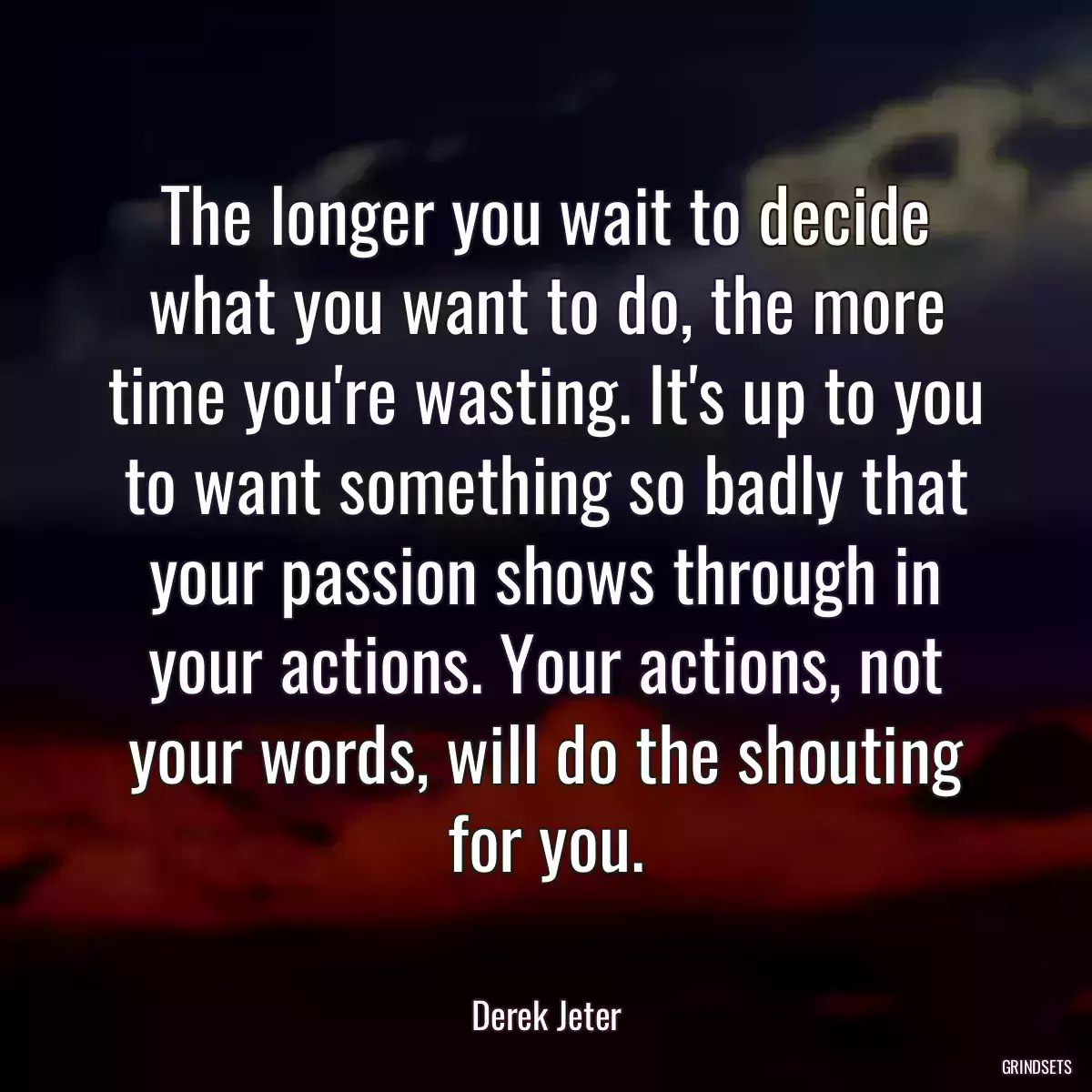 The longer you wait to decide what you want to do, the more time you\'re wasting. It\'s up to you to want something so badly that your passion shows through in your actions. Your actions, not your words, will do the shouting for you.