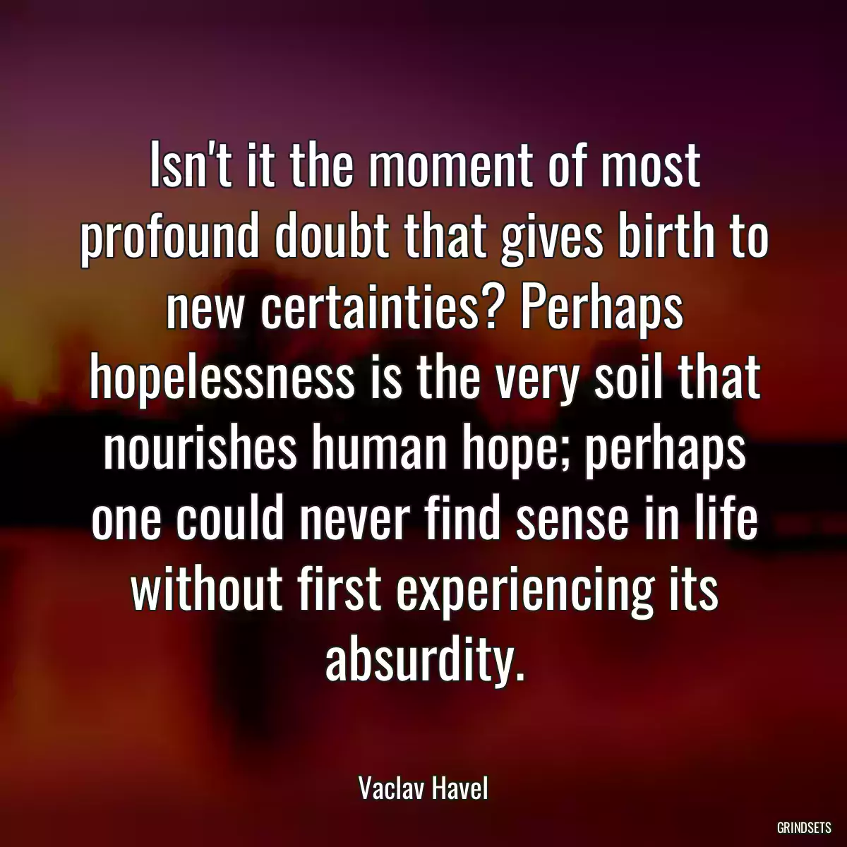 Isn\'t it the moment of most profound doubt that gives birth to new certainties? Perhaps hopelessness is the very soil that nourishes human hope; perhaps one could never find sense in life without first experiencing its absurdity.