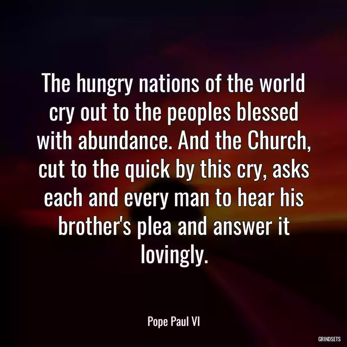 The hungry nations of the world cry out to the peoples blessed with abundance. And the Church, cut to the quick by this cry, asks each and every man to hear his brother\'s plea and answer it lovingly.