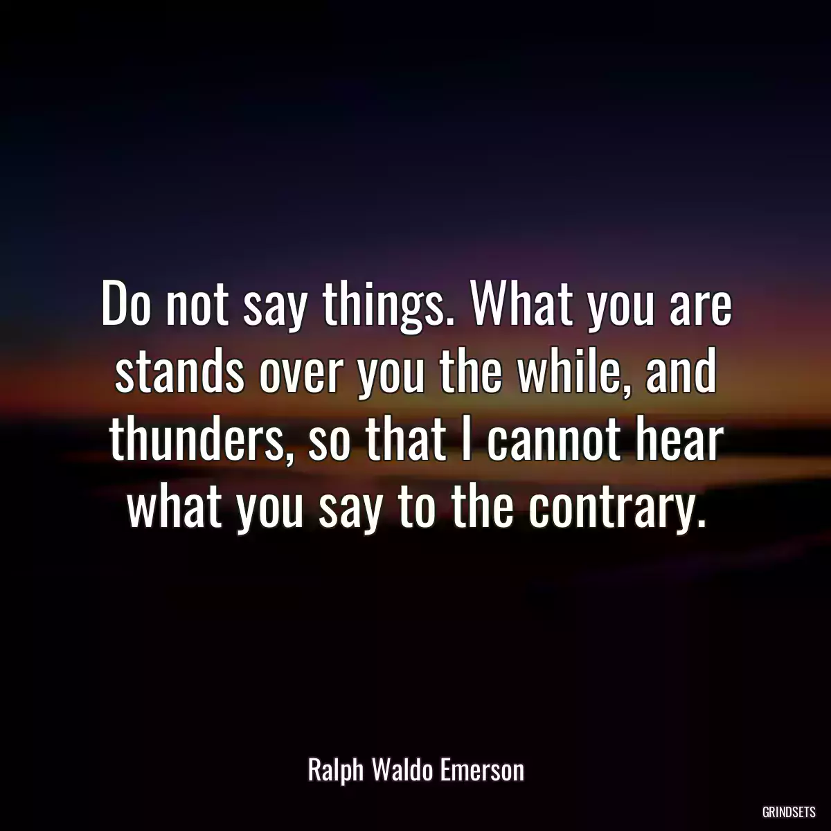 Do not say things. What you are stands over you the while, and thunders, so that I cannot hear what you say to the contrary.