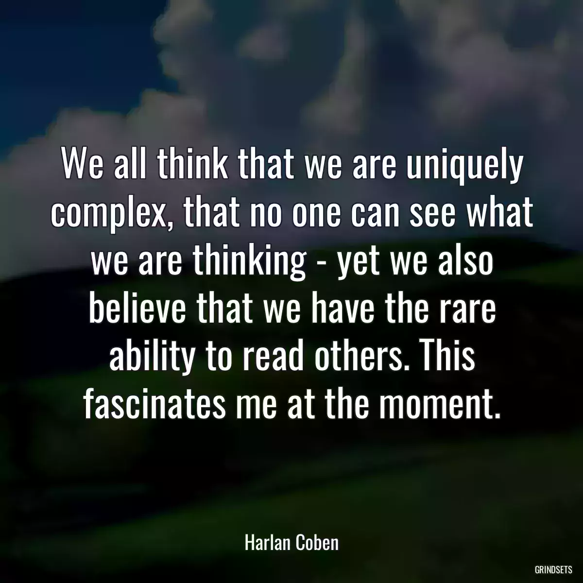 We all think that we are uniquely complex, that no one can see what we are thinking - yet we also believe that we have the rare ability to read others. This fascinates me at the moment.