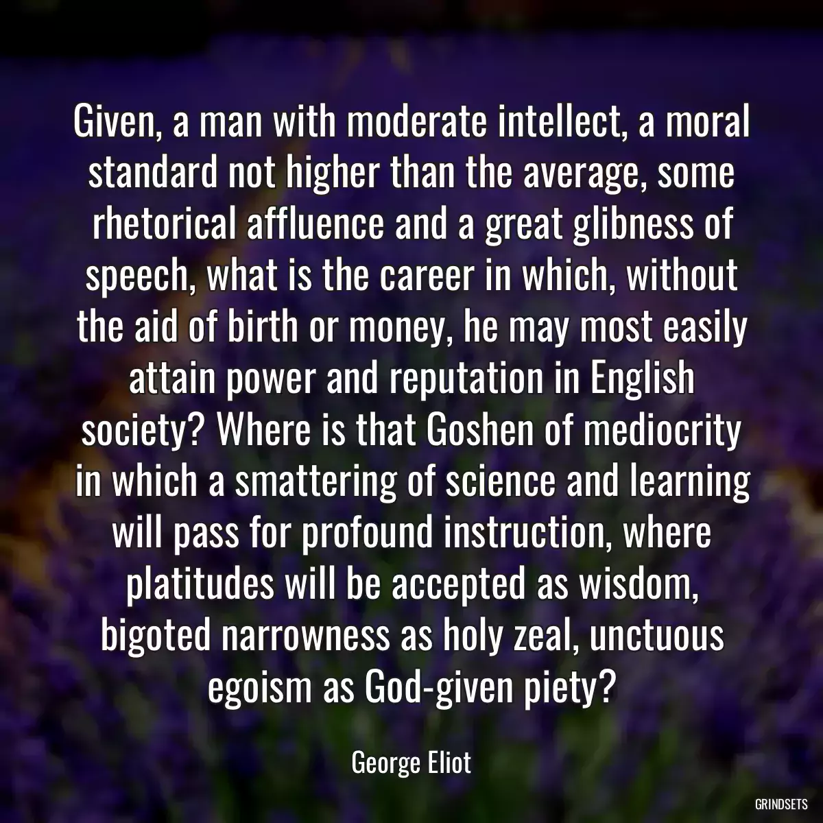 Given, a man with moderate intellect, a moral standard not higher than the average, some rhetorical affluence and a great glibness of speech, what is the career in which, without the aid of birth or money, he may most easily attain power and reputation in English society? Where is that Goshen of mediocrity in which a smattering of science and learning will pass for profound instruction, where platitudes will be accepted as wisdom, bigoted narrowness as holy zeal, unctuous egoism as God-given piety?