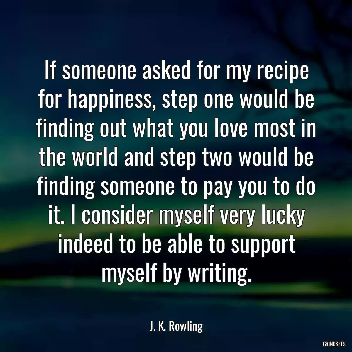 If someone asked for my recipe for happiness, step one would be finding out what you love most in the world and step two would be finding someone to pay you to do it. I consider myself very lucky indeed to be able to support myself by writing.