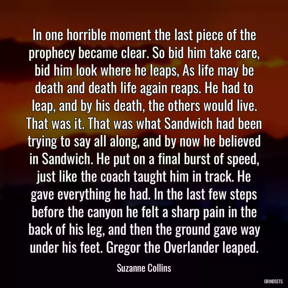 In one horrible moment the last piece of the prophecy became clear. So bid him take care, bid him look where he leaps, As life may be death and death life again reaps. He had to leap, and by his death, the others would live. That was it. That was what Sandwich had been trying to say all along, and by now he believed in Sandwich. He put on a final burst of speed, just like the coach taught him in track. He gave everything he had. In the last few steps before the canyon he felt a sharp pain in the back of his leg, and then the ground gave way under his feet. Gregor the Overlander leaped.