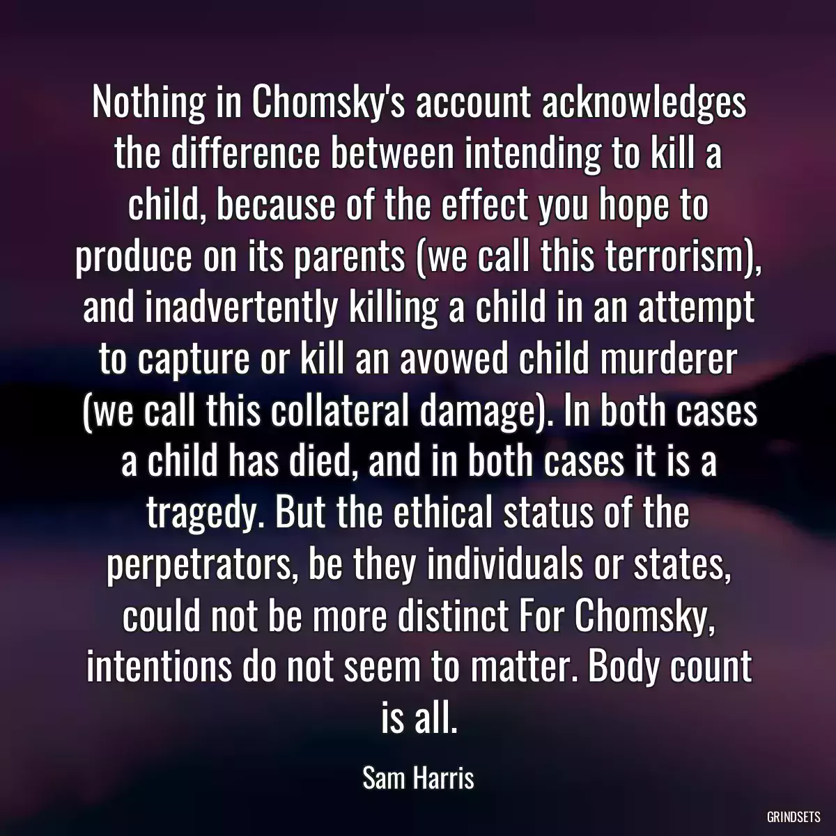 Nothing in Chomsky\'s account acknowledges the difference between intending to kill a child, because of the effect you hope to produce on its parents (we call this terrorism), and inadvertently killing a child in an attempt to capture or kill an avowed child murderer (we call this collateral damage). In both cases a child has died, and in both cases it is a tragedy. But the ethical status of the perpetrators, be they individuals or states, could not be more distinct For Chomsky, intentions do not seem to matter. Body count is all.