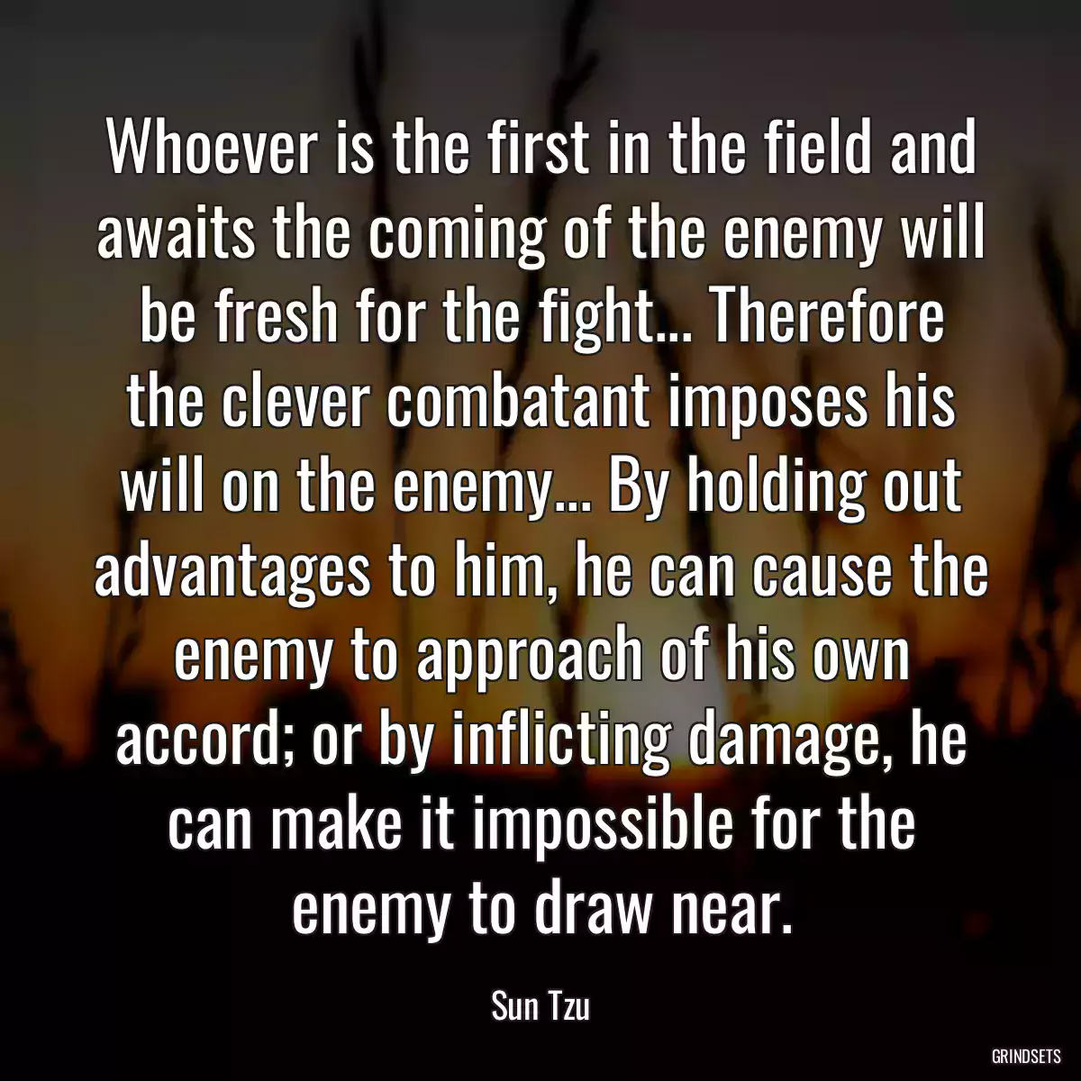 Whoever is the first in the field and awaits the coming of the enemy will be fresh for the fight... Therefore the clever combatant imposes his will on the enemy... By holding out advantages to him, he can cause the enemy to approach of his own accord; or by inflicting damage, he can make it impossible for the enemy to draw near.