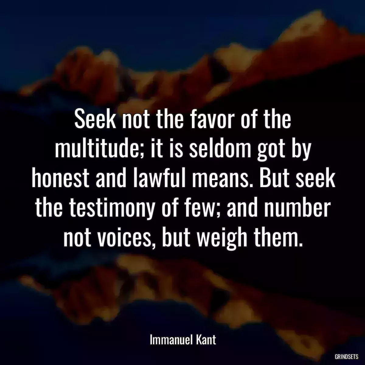 Seek not the favor of the multitude; it is seldom got by honest and lawful means. But seek the testimony of few; and number not voices, but weigh them.