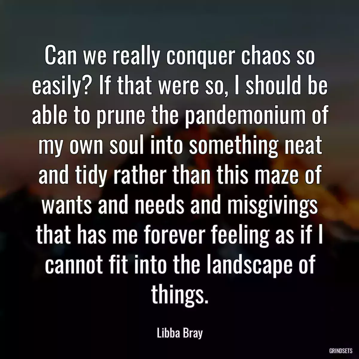 Can we really conquer chaos so easily? If that were so, I should be able to prune the pandemonium of my own soul into something neat and tidy rather than this maze of wants and needs and misgivings that has me forever feeling as if I cannot fit into the landscape of things.