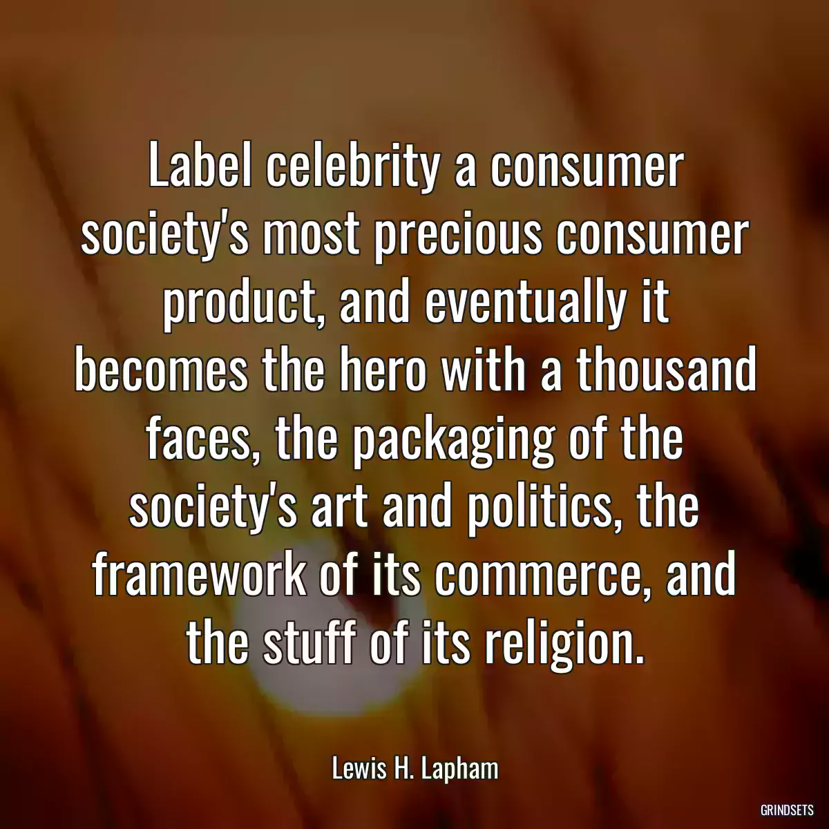 Label celebrity a consumer society\'s most precious consumer product, and eventually it becomes the hero with a thousand faces, the packaging of the society\'s art and politics, the framework of its commerce, and the stuff of its religion.