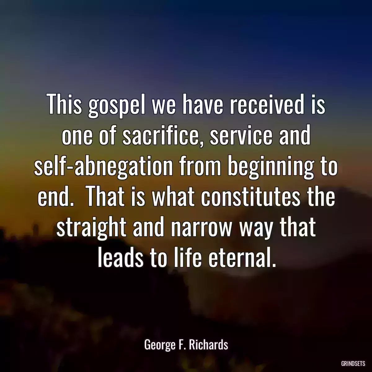 This gospel we have received is one of sacrifice, service and self-abnegation from beginning to end.  That is what constitutes the straight and narrow way that leads to life eternal.