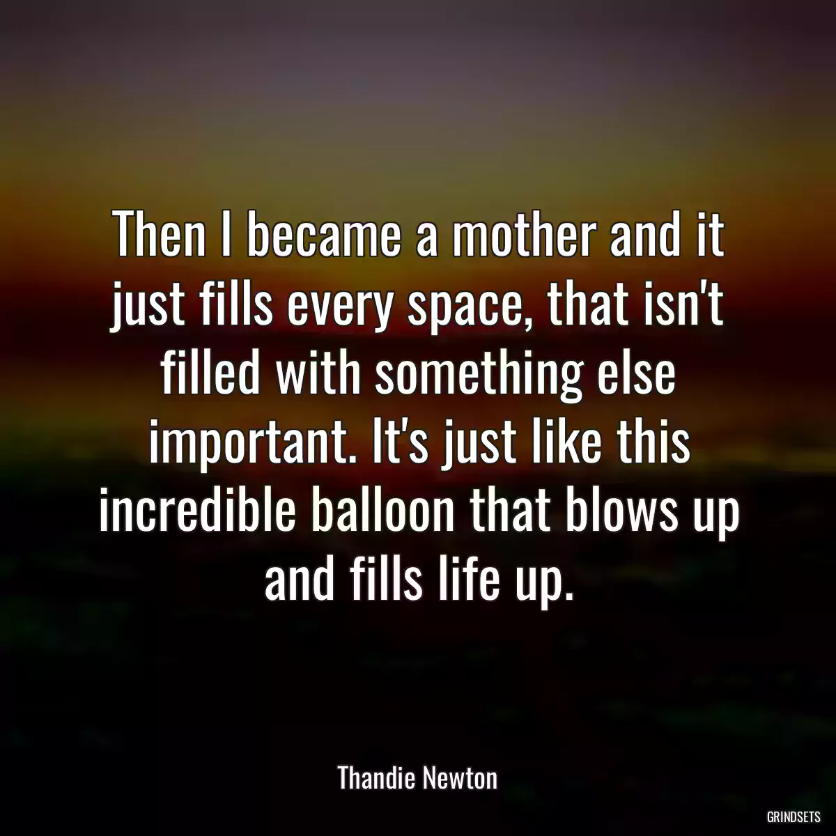 Then I became a mother and it just fills every space, that isn\'t filled with something else important. It\'s just like this incredible balloon that blows up and fills life up.