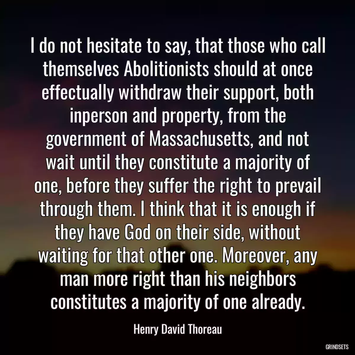 I do not hesitate to say, that those who call themselves Abolitionists should at once effectually withdraw their support, both inperson and property, from the government of Massachusetts, and not wait until they constitute a majority of one, before they suffer the right to prevail through them. I think that it is enough if they have God on their side, without waiting for that other one. Moreover, any man more right than his neighbors constitutes a majority of one already.