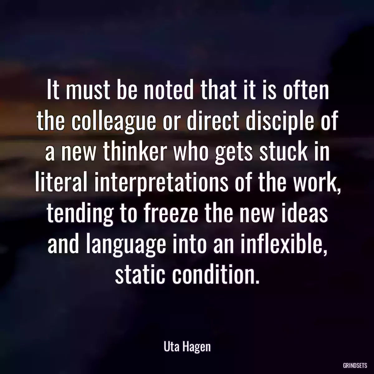 It must be noted that it is often the colleague or direct disciple of a new thinker who gets stuck in literal interpretations of the work, tending to freeze the new ideas and language into an inflexible, static condition.